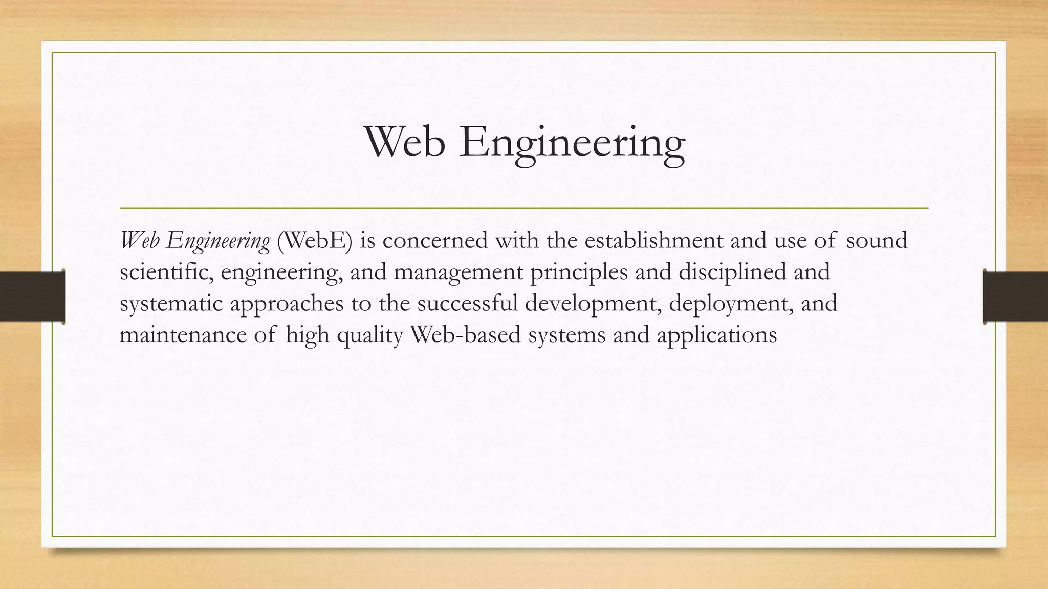 Web Engineering
Web Engineering (WebE) is concerned with the establishment and use of sound
scientific, engineering, and management principles and disciplined and
systematic approaches to the successful development, deployment, and
maintenance of high quality Web-based systems and applications
 
