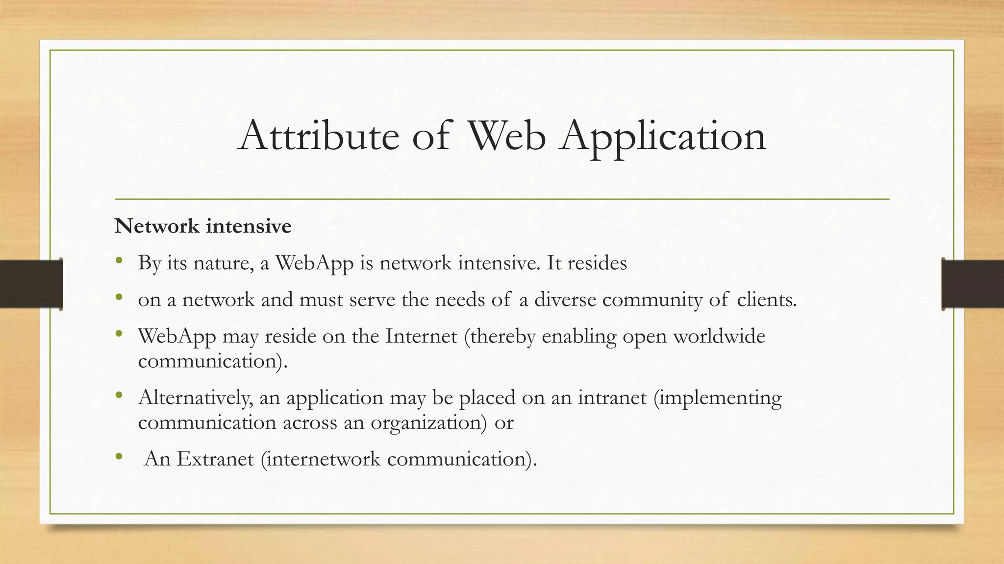 Attribute of Web Application
Network intensive
• By its nature, a WebApp is network intensive. It resides
• on a network and must serve the needs of a diverse community of clients.
• WebApp may reside on the Internet (thereby enabling open worldwide
communication).
• Alternatively, an application may be placed on an intranet (implementing
communication across an organization) or
• An Extranet (internetwork communication).
 