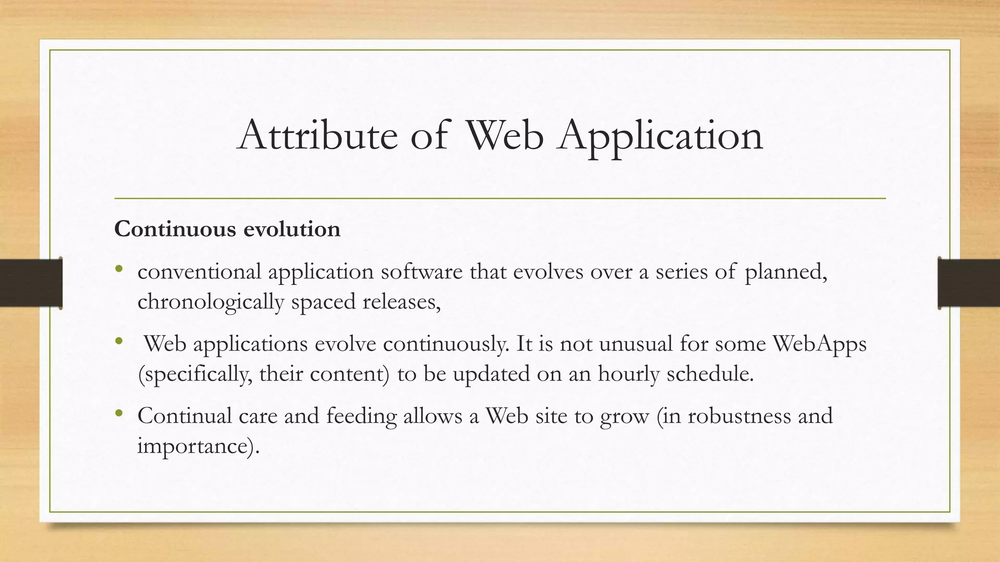 Attribute of Web Application
Continuous evolution
• conventional application software that evolves over a series of planned,
chronologically spaced releases,
• Web applications evolve continuously. It is not unusual for some WebApps
(specifically, their content) to be updated on an hourly schedule.
• Continual care and feeding allows a Web site to grow (in robustness and
importance).
 
