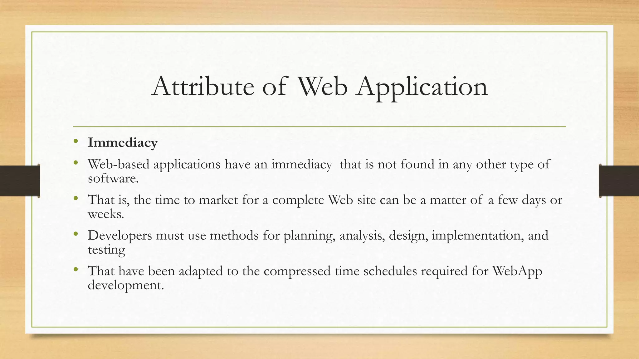 Attribute of Web Application
• Immediacy
• Web-based applications have an immediacy that is not found in any other type of
software.
• That is, the time to market for a complete Web site can be a matter of a few days or
weeks.
• Developers must use methods for planning, analysis, design, implementation, and
testing
• That have been adapted to the compressed time schedules required for WebApp
development.
 