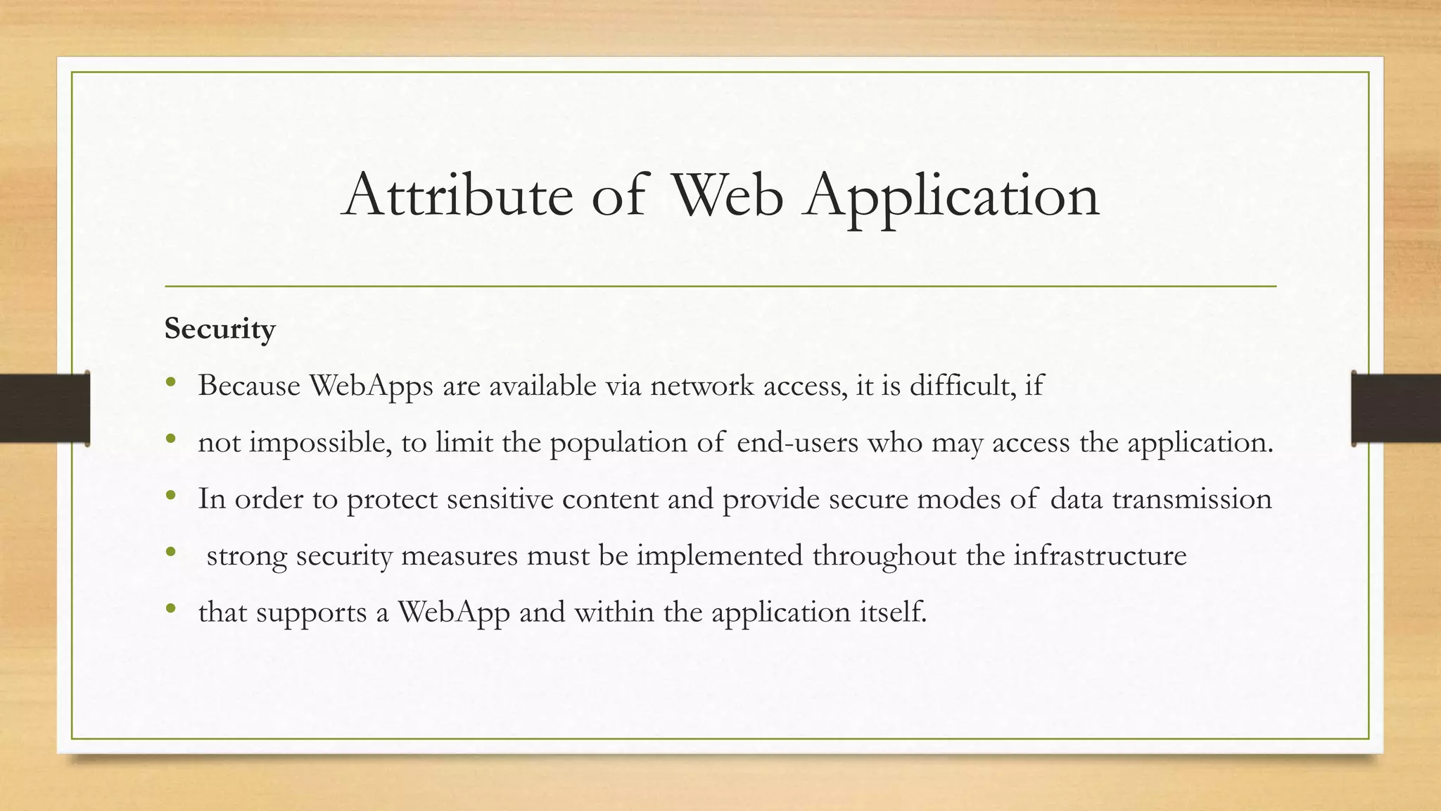 Attribute of Web Application
Security
• Because WebApps are available via network access, it is difficult, if
• not impossible, to limit the population of end-users who may access the application.
• In order to protect sensitive content and provide secure modes of data transmission
• strong security measures must be implemented throughout the infrastructure
• that supports a WebApp and within the application itself.
 
