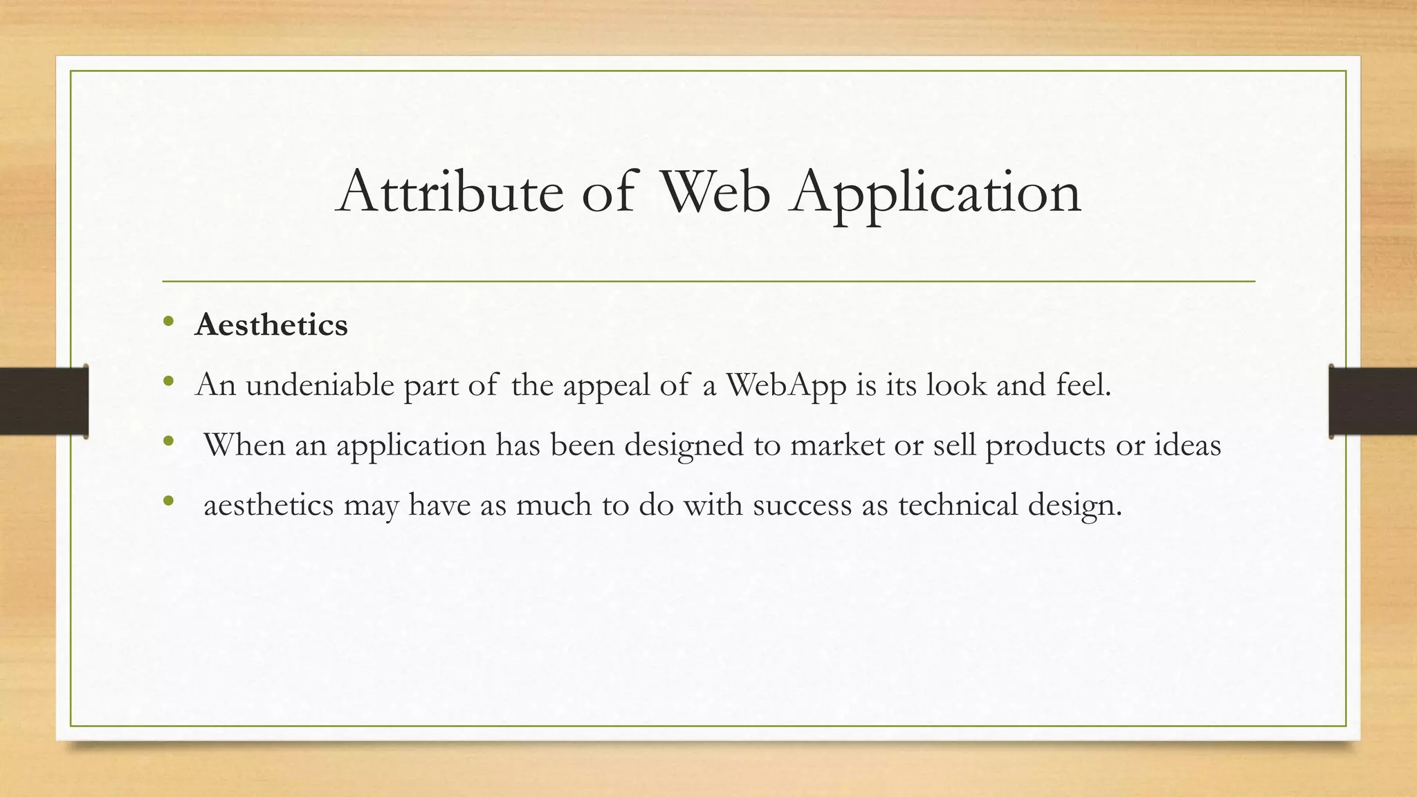 Attribute of Web Application
• Aesthetics
• An undeniable part of the appeal of a WebApp is its look and feel.
• When an application has been designed to market or sell products or ideas
• aesthetics may have as much to do with success as technical design.
 