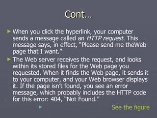 Cont… When you click the hyperlink, your computer sends a message called an  HTTP request . This message says, in effect, “Please send me theWeb page that I want.” The Web server receives the request, and looks within its stored files for the Web page you requested. When it finds the Web page, it sends it to your computer, and your Web browser displays it. If the page isn’t found, you see an error message, which probably includes the HTTP code for this error: 404, “Not Found.” See the figure 