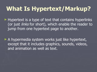 What Is Hypertext/Markup? Hypertext is a type of text that contains hyperlinks (or just  links  for short), which enable the reader to jump from one hypertext page to another. A hypermedia system works just like hypertext, except that it includes graphics, sounds, videos, and animation as well as text. 