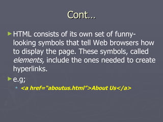 Cont… HTML consists of its own set of funny-looking symbols that tell Web browsers how to display the page. These symbols, called  elements,  include the ones needed to create hyperlinks. e.g; <a href=“aboutus.html”>About Us</a> 
