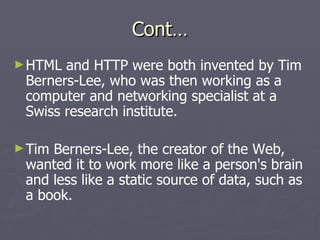 Cont… HTML and HTTP were both invented by Tim Berners-Lee, who was then working as a computer and networking specialist at a Swiss research institute. Tim Berners-Lee, the creator of the Web, wanted it to work more like a person's brain and less like a static source of data, such as a book.   