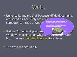 Cont… Universality means that because HTML documents are saved as Text Only files, virtually any computer can read a Web page.  It doesn't matter if your visitors have Macintosh or Windows machines, or whether they're on a Unix box or even a  handheld device  like a Palm.  The Web is open to all.  A computer small enough to be held in one hand while being operated by the other hand. Handheld computers are commonly used in transportation and other field service industries.  PDA 