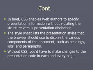 Cont… In brief, CSS enables Web authors to specify presentation information without violating the structure versus presentation distinction. The style sheet lists the presentation styles that the browser should use to display the various components of the document, such as headings, lists, and paragraphs. Without CSS, you’d have to make changes to the presentation code in each and every page. 