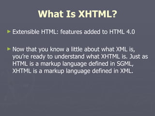 What Is XHTML? Extensible HTML: features added to HTML 4.0 Now that you know a little about what XML is, you’re ready to understand what XHTML is. Just as HTML is a markup language defined in SGML, XHTML is a markup language defined in XML. 