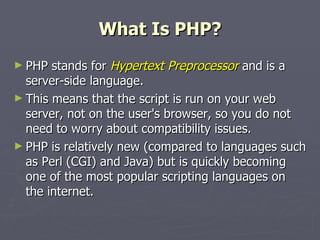What Is PHP? PHP stands for  Hypertext Preprocessor  and is a server-side language.  This means that the script is run on your web server, not on the user's browser, so you do not need to worry about compatibility issues.  PHP is relatively new (compared to languages such as Perl (CGI) and Java) but is quickly becoming one of the most popular scripting languages on the internet.  