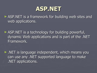 ASP.NET ASP.NET is a framework for building web sites and web applications.  ASP.NET is a technology for building powerful, dynamic Web applications and is part of the .NET Framework. .NET is language independent, which means you can use any .NET supported language to make .NET applications. 
