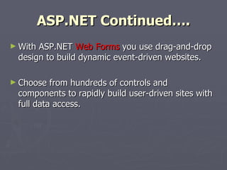 ASP.NET Continued…. With ASP.NET  Web Forms  you use drag-and-drop design to build dynamic event-driven websites. Choose from hundreds of controls and components to rapidly build user-driven sites with full data access . 