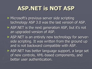 ASP.NET is NOT ASP Microsoft's previous server side scripting technology ASP 3.0 was the last version of ASP. ASP.NET is the next generation ASP, but it's not an upgraded version of ASP. ASP.NET is an entirely new technology for server-side scripting. It was written from the ground up and is not backward compatible with ASP. ASP.NET has better language support, a large set of new controls, XML-based components, and better user authentication. 