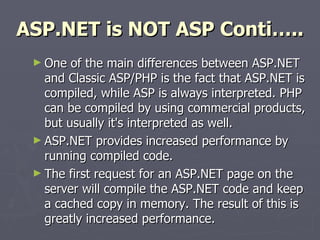 ASP.NET is NOT ASP Conti….. One of the main differences between ASP.NET and Classic ASP/PHP is the fact that ASP.NET is compiled, while ASP is always interpreted. PHP can be compiled by using commercial products, but usually it's interpreted as well.  ASP.NET provides increased performance by running compiled code. The first request for an ASP.NET page on the server will compile the ASP.NET code and keep a cached copy in memory. The result of this is greatly increased performance. 