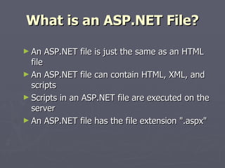 What is an ASP.NET File? An ASP.NET file is just the same as an HTML file An ASP.NET file can contain HTML, XML, and scripts Scripts in an ASP.NET file are executed on the server An ASP.NET file has the file extension ".aspx" 