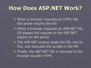 How Does ASP.NET Work? When a browser requests an HTML file, the server returns the file When a browser requests an ASP.NET file, IIS passes the request to the ASP.NET engine on the server The ASP.NET engine reads the file, line by line, and executes the scripts in the file Finally, the ASP.NET file is returned to the browser as plain HTML 