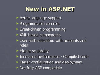 New in ASP.NET Better language support Programmable controls Event-driven programming XML-based components User authentication, with accounts and roles Higher scalability Increased performance - Compiled code Easier configuration and deployment Not fully ASP compatible 