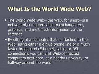 What Is the World Wide Web? The World Wide Web—the Web, for short—is a network of,computers able to exchange text, graphics, and multimedi information via the Internet.  By sitting at a computer that is attached to the Web, using either a dialup phone line or a much faster broadband (Ethernet, cable, or DSL connection), you can visit Web-connected computers next door, at a nearby university, or halfway around the world.  