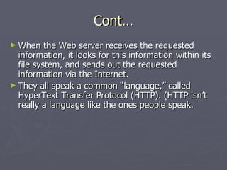 Cont… When the Web server receives the requested information, it looks for this information within its file system, and sends out the requested information via the Internet. They all speak a common “language,” called HyperText Transfer Protocol (HTTP). (HTTP isn’t really a language like the ones people speak. 