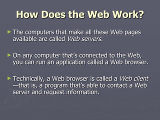 How Does the Web Work? The computers that make all these Web pages available are called  Web servers . On any computer that’s connected to the Web, you can run an application called a Web browser. Technically, a Web browser is called a  Web client —that is, a program that’s able to contact a Web server and request information. 