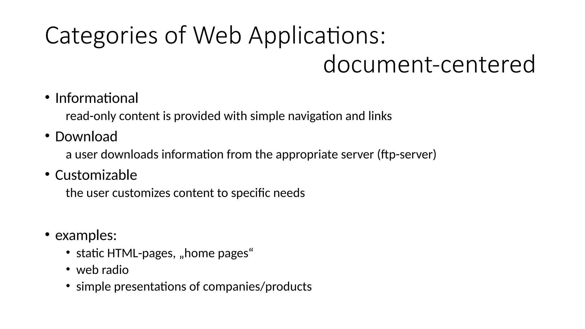 Categories of Web Applications:
document-centered
• Informational
read-only content is provided with simple navigation and links
• Download
a user downloads information from the appropriate server (ftp-server)
• Customizable
the user customizes content to specific needs
• examples:
• static HTML-pages, „home pages“
• web radio
• simple presentations of companies/products
 