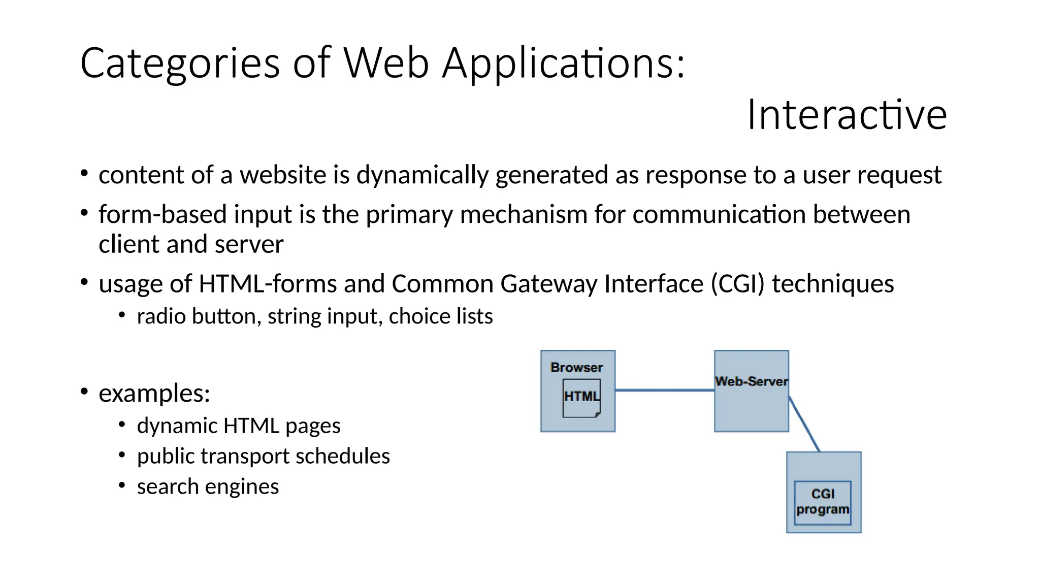 Categories of Web Applications:
Interactive
• content of a website is dynamically generated as response to a user request
• form-based input is the primary mechanism for communication between
client and server
• usage of HTML-forms and Common Gateway Interface (CGI) techniques
• radio button, string input, choice lists
• examples:
• dynamic HTML pages
• public transport schedules
• search engines
 
