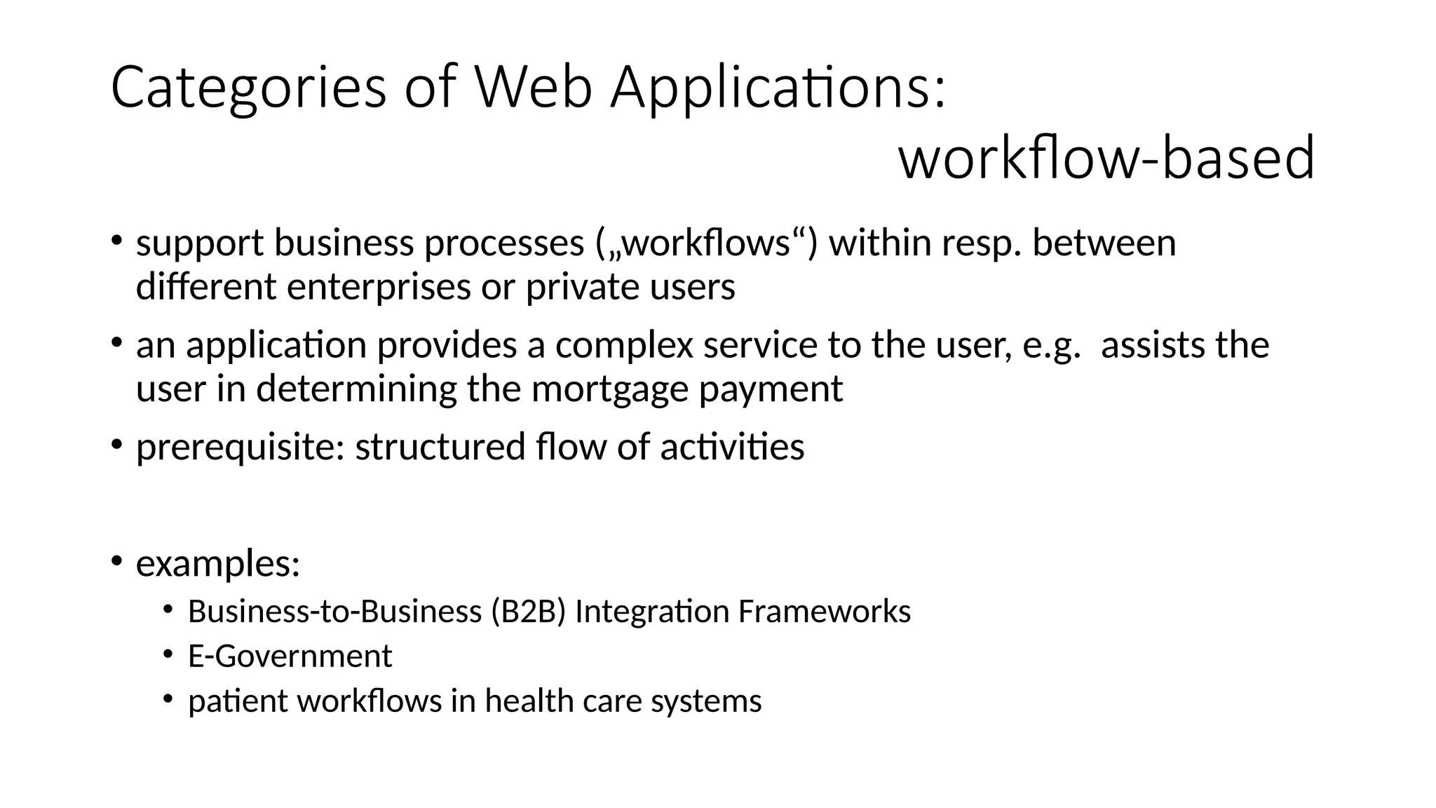 Categories of Web Applications:
workflow-based
• support business processes („workflows“) within resp. between
different enterprises or private users
• an application provides a complex service to the user, e.g. assists the
user in determining the mortgage payment
• prerequisite: structured flow of activities
• examples:
• Business-to-Business (B2B) Integration Frameworks
• E-Government
• patient workflows in health care systems
 