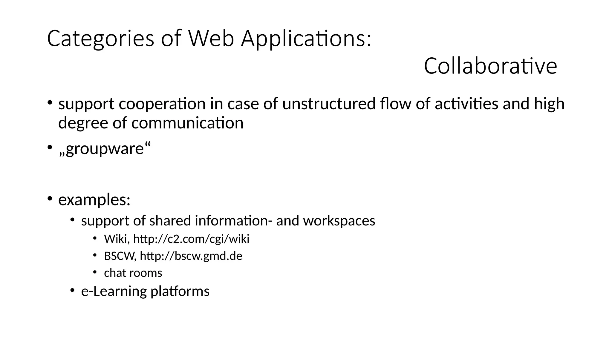 Categories of Web Applications:
Collaborative
• support cooperation in case of unstructured flow of activities and high
degree of communication
• „groupware“
• examples:
• support of shared information- and workspaces
• Wiki, http://c2.com/cgi/wiki
• BSCW, http://bscw.gmd.de
• chat rooms
• e-Learning platforms
 
