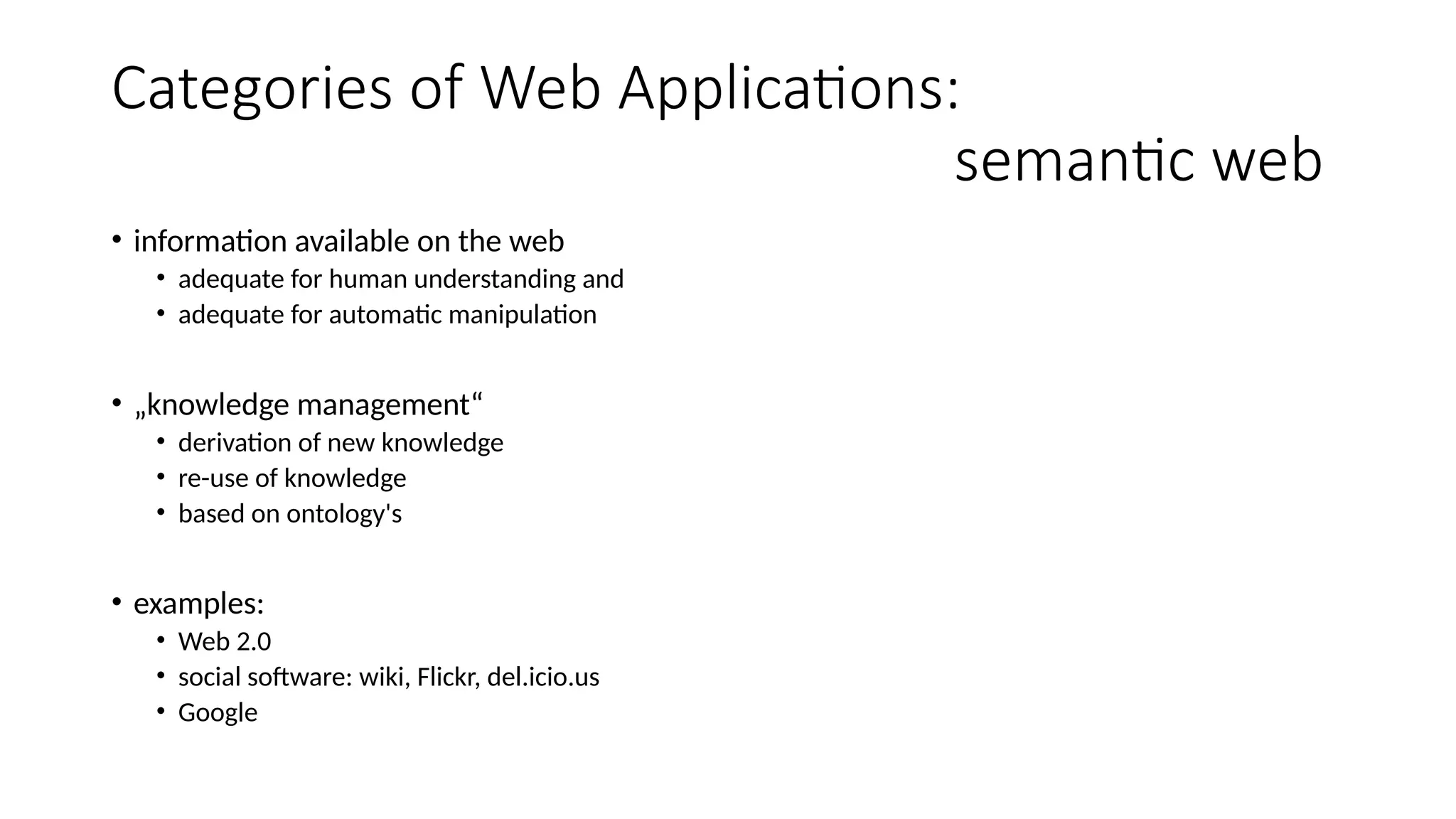 Categories of Web Applications:
semantic web
• information available on the web
• adequate for human understanding and
• adequate for automatic manipulation
• „knowledge management“
• derivation of new knowledge
• re-use of knowledge
• based on ontology's
• examples:
• Web 2.0
• social software: wiki, Flickr, del.icio.us
• Google
 