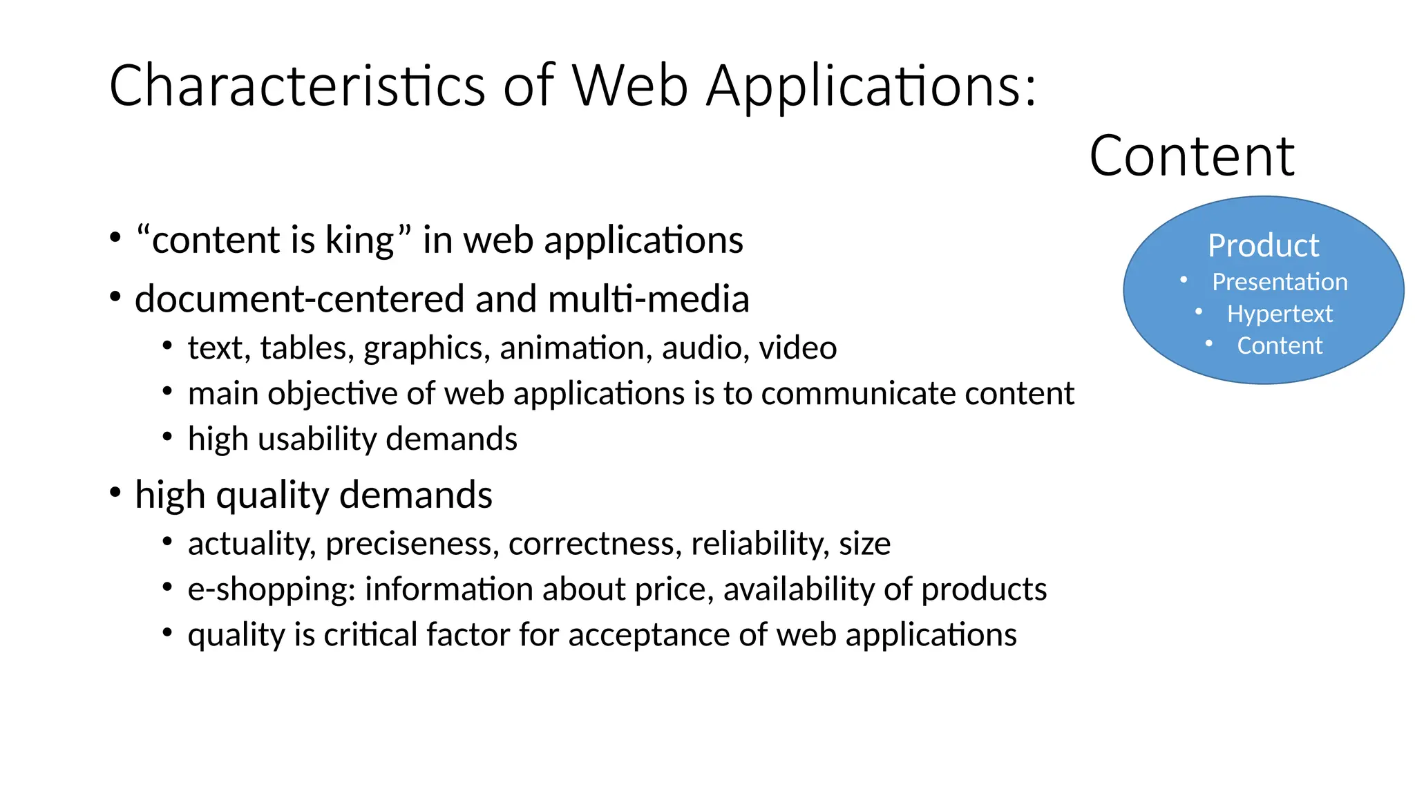 Characteristics of Web Applications:
Content
• “content is king” in web applications
• document-centered and multi-media
• text, tables, graphics, animation, audio, video
• main objective of web applications is to communicate content
• high usability demands
• high quality demands
• actuality, preciseness, correctness, reliability, size
• e-shopping: information about price, availability of products
• quality is critical factor for acceptance of web applications
Product
• Presentation
• Hypertext
• Content
 