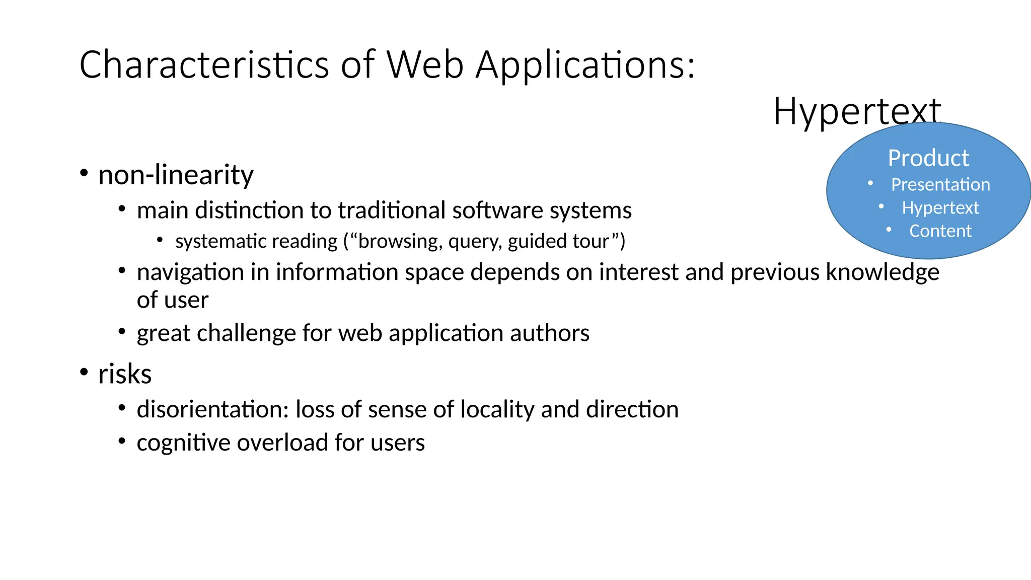 Characteristics of Web Applications:
Hypertext
• non-linearity
• main distinction to traditional software systems
• systematic reading (“browsing, query, guided tour”)
• navigation in information space depends on interest and previous knowledge
of user
• great challenge for web application authors
• risks
• disorientation: loss of sense of locality and direction
• cognitive overload for users
Product
• Presentation
• Hypertext
• Content
 