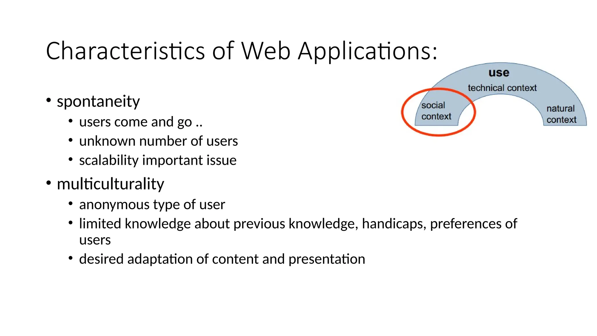 Characteristics of Web Applications:
• spontaneity
• users come and go ..
• unknown number of users
• scalability important issue
• multiculturality
• anonymous type of user
• limited knowledge about previous knowledge, handicaps, preferences of
users
• desired adaptation of content and presentation
 