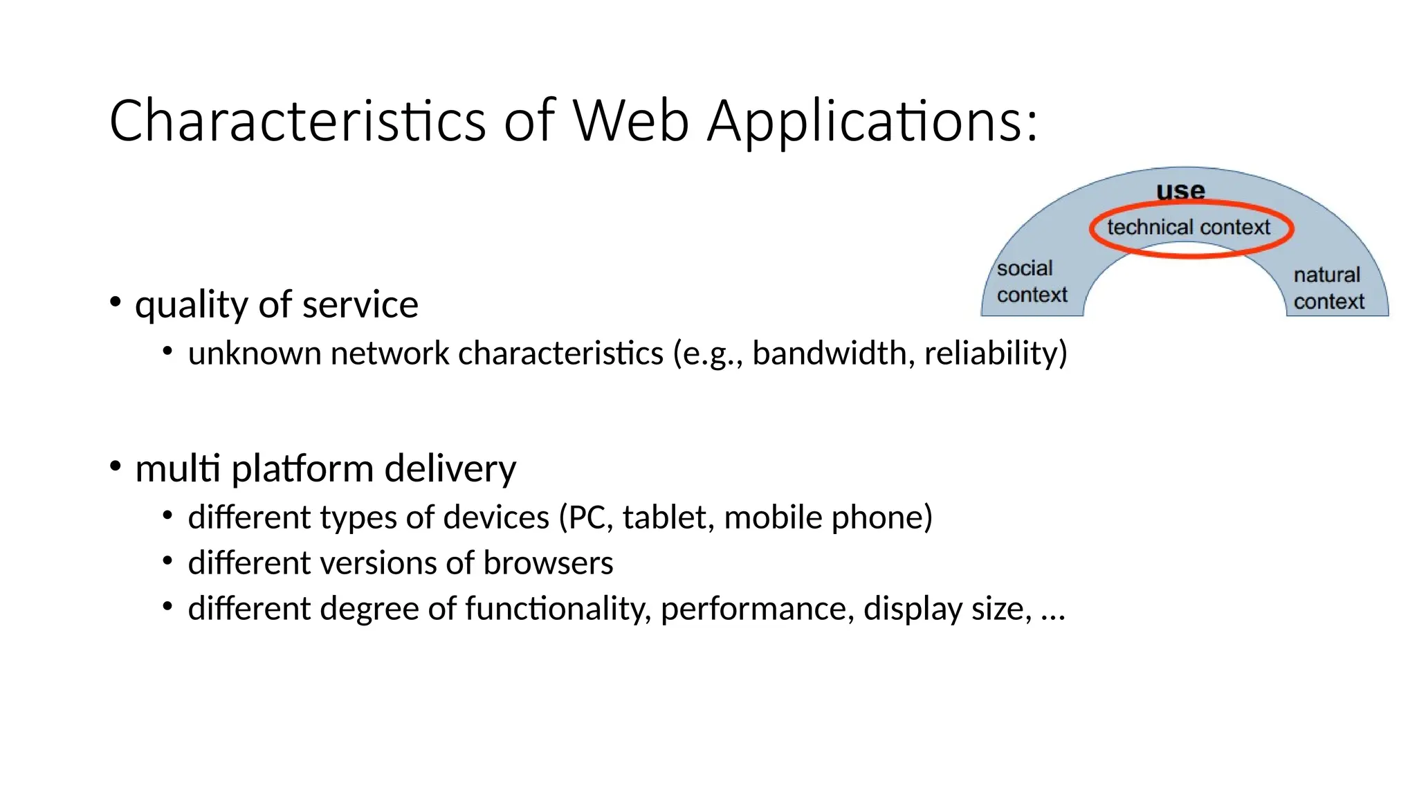 Characteristics of Web Applications:
• quality of service
• unknown network characteristics (e.g., bandwidth, reliability)
• multi platform delivery
• different types of devices (PC, tablet, mobile phone)
• different versions of browsers
• different degree of functionality, performance, display size, …
 