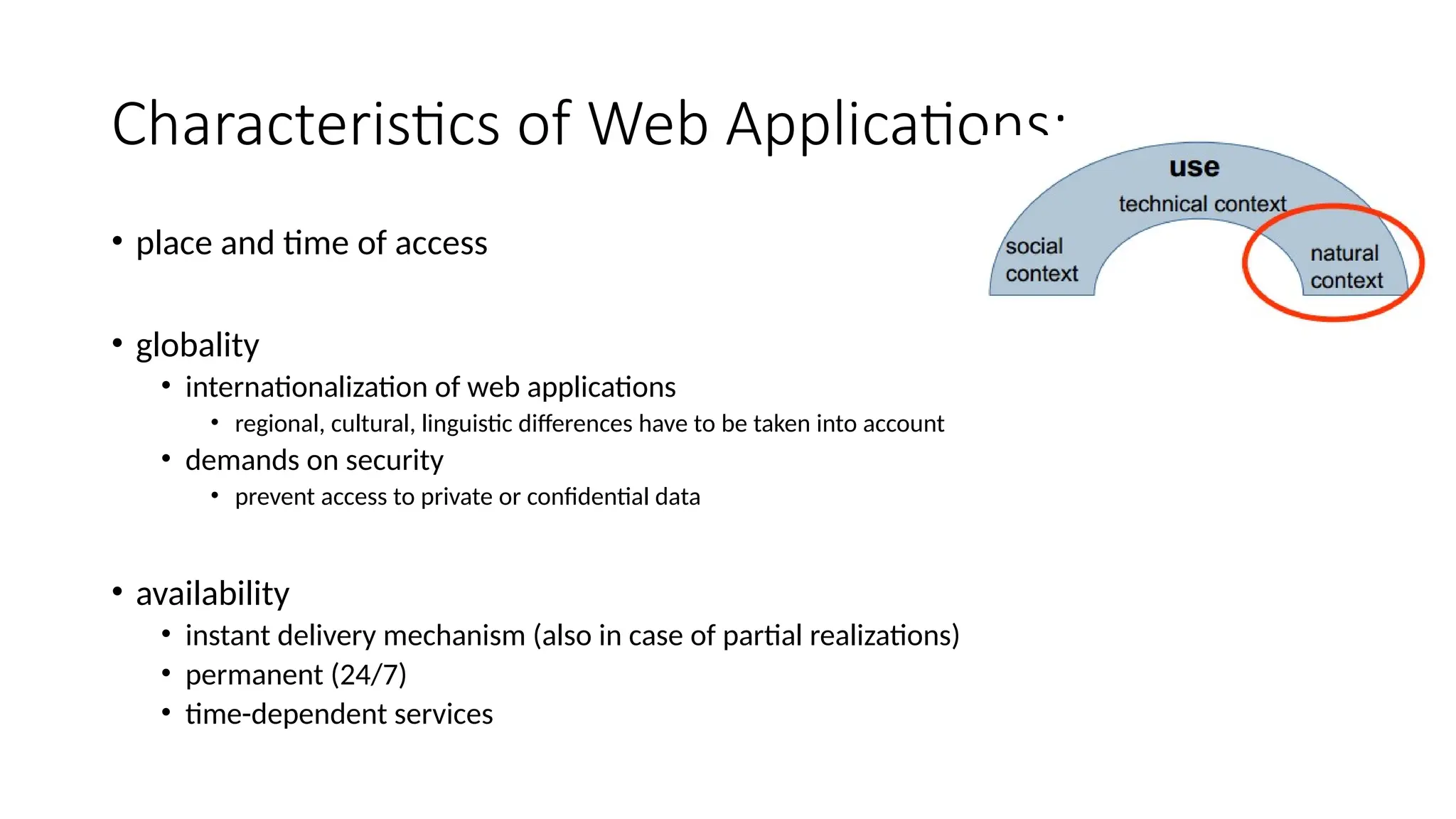 Characteristics of Web Applications:
• place and time of access
• globality
• internationalization of web applications
• regional, cultural, linguistic differences have to be taken into account
• demands on security
• prevent access to private or confidential data
• availability
• instant delivery mechanism (also in case of partial realizations)
• permanent (24/7)
• time-dependent services
 
