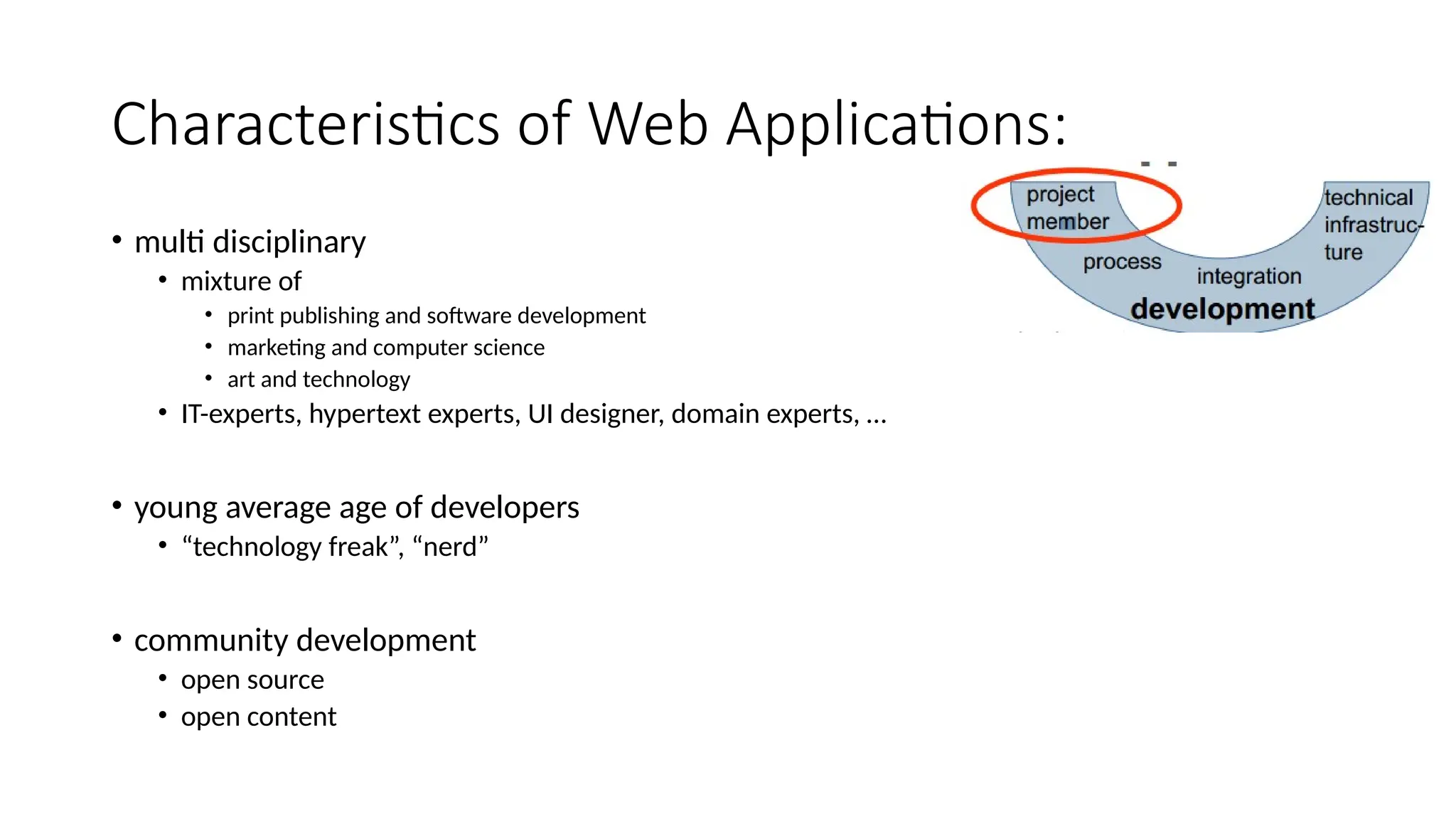 Characteristics of Web Applications:
• multi disciplinary
• mixture of
• print publishing and software development
• marketing and computer science
• art and technology
• IT-experts, hypertext experts, UI designer, domain experts, …
• young average age of developers
• “technology freak”, “nerd”
• community development
• open source
• open content
 