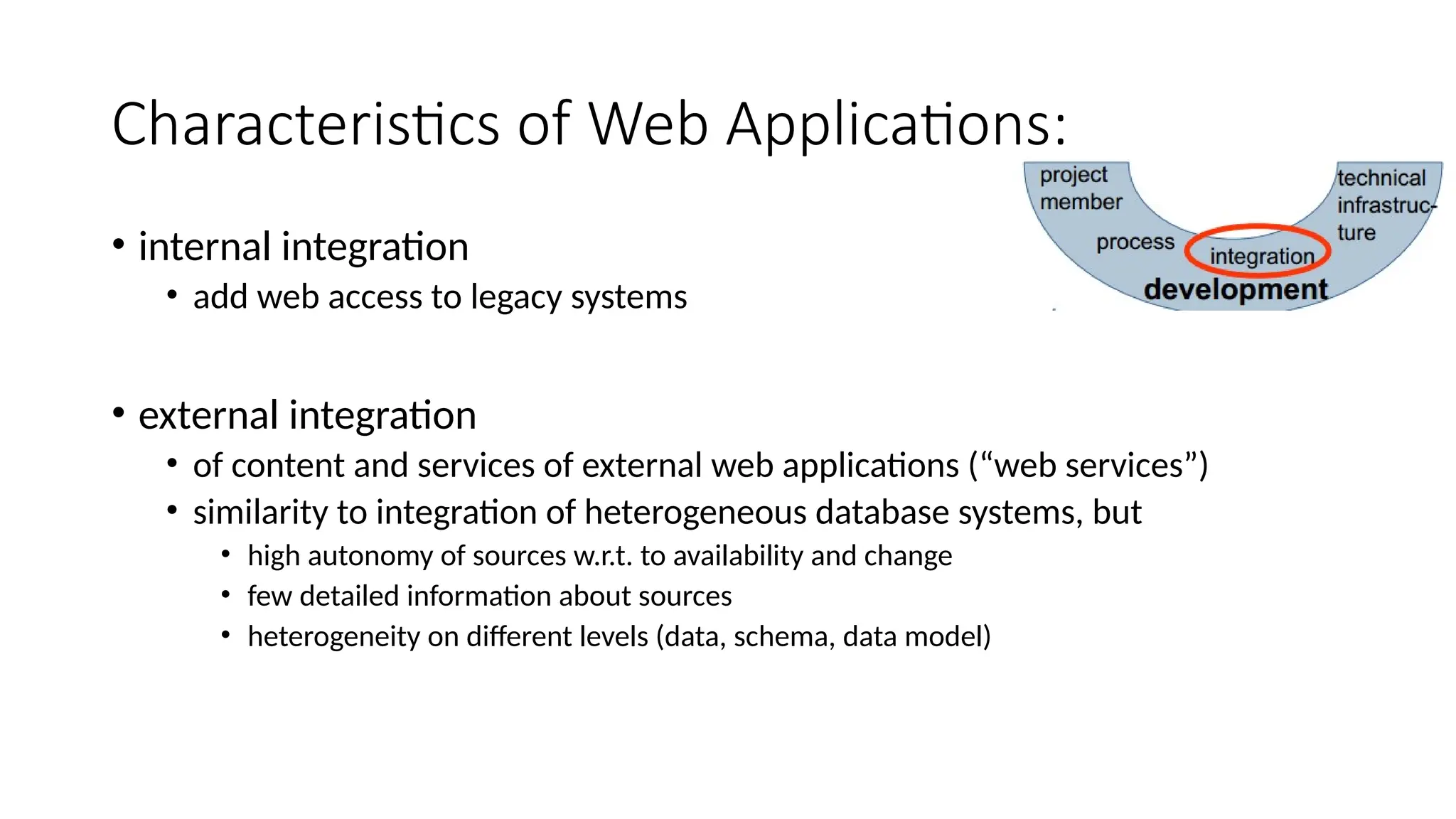 Characteristics of Web Applications:
• internal integration
• add web access to legacy systems
• external integration
• of content and services of external web applications (“web services”)
• similarity to integration of heterogeneous database systems, but
• high autonomy of sources w.r.t. to availability and change
• few detailed information about sources
• heterogeneity on different levels (data, schema, data model)
 