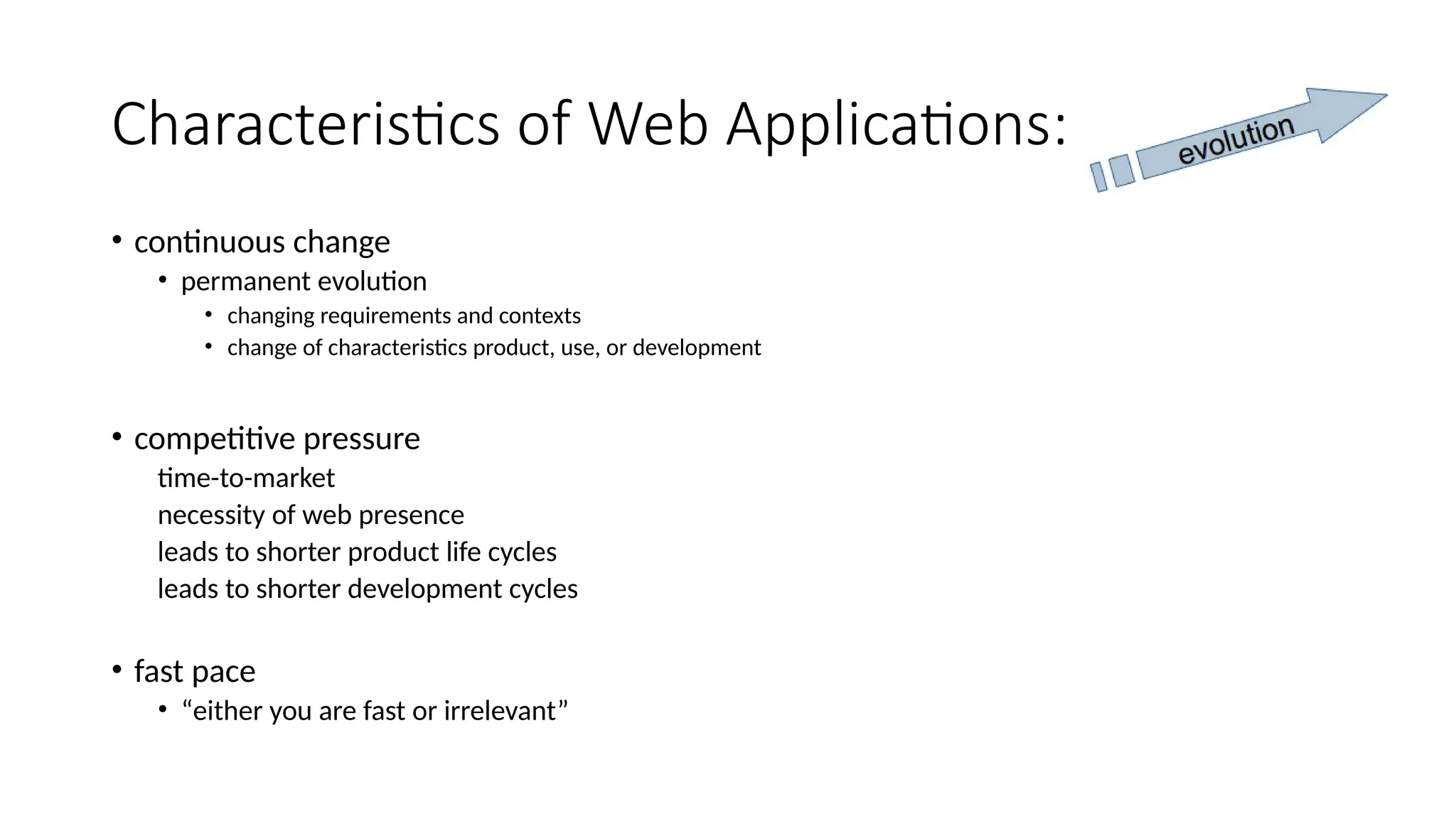 Characteristics of Web Applications:
• continuous change
• permanent evolution
• changing requirements and contexts
• change of characteristics product, use, or development
• competitive pressure
time-to-market
necessity of web presence
leads to shorter product life cycles
leads to shorter development cycles
• fast pace
• “either you are fast or irrelevant”
 