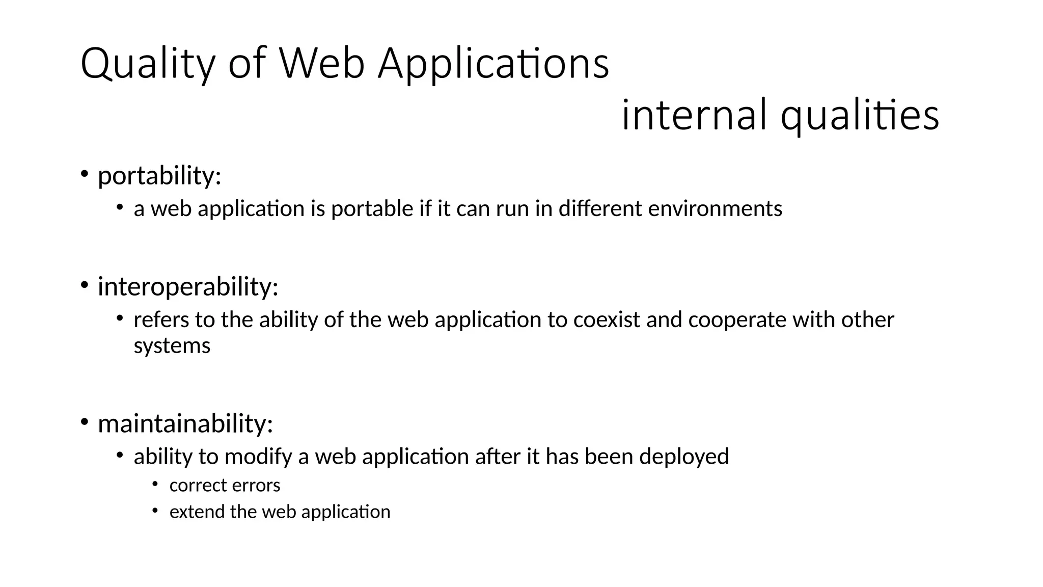 Quality of Web Applications
internal qualities
• portability:
• a web application is portable if it can run in different environments
• interoperability:
• refers to the ability of the web application to coexist and cooperate with other
systems
• maintainability:
• ability to modify a web application after it has been deployed
• correct errors
• extend the web application
 