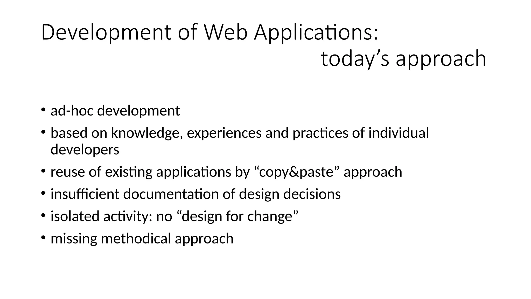 Development of Web Applications:
today’s approach
• ad-hoc development
• based on knowledge, experiences and practices of individual
developers
• reuse of existing applications by “copy&paste” approach
• insufficient documentation of design decisions
• isolated activity: no “design for change”
• missing methodical approach
 