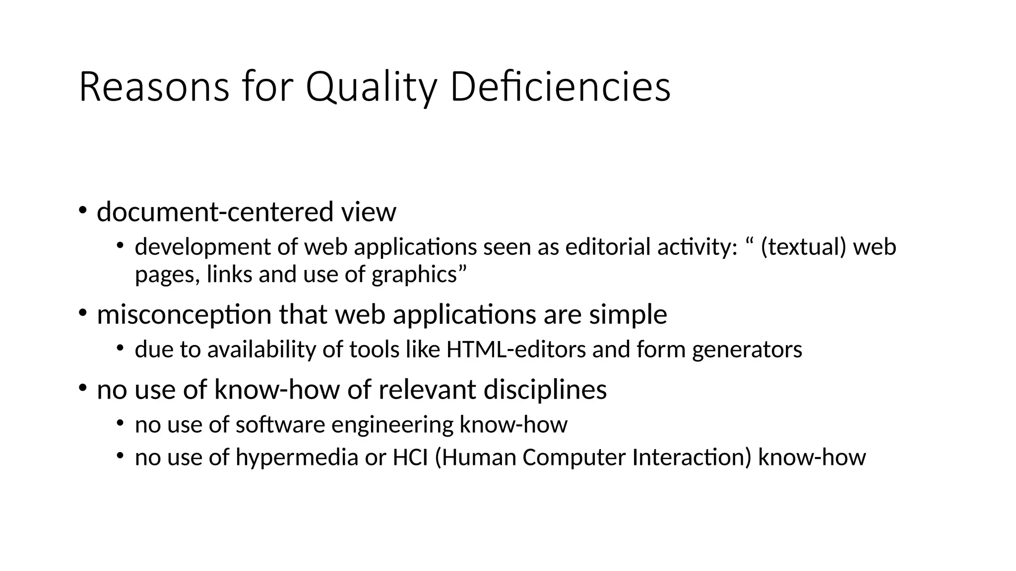 Reasons for Quality Deficiencies
• document-centered view
• development of web applications seen as editorial activity: “ (textual) web
pages, links and use of graphics”
• misconception that web applications are simple
• due to availability of tools like HTML-editors and form generators
• no use of know-how of relevant disciplines
• no use of software engineering know-how
• no use of hypermedia or HCI (Human Computer Interaction) know-how
 