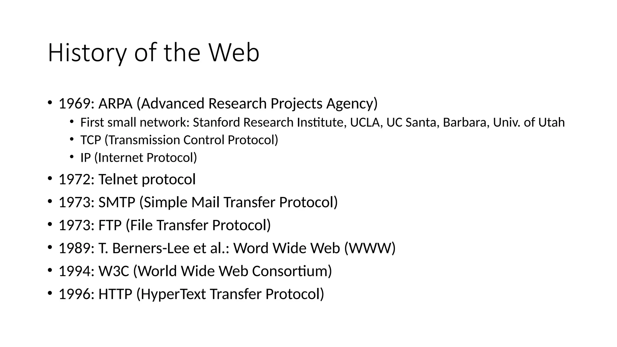 History of the Web
• 1969: ARPA (Advanced Research Projects Agency)
• First small network: Stanford Research Institute, UCLA, UC Santa, Barbara, Univ. of Utah
• TCP (Transmission Control Protocol)
• IP (Internet Protocol)
• 1972: Telnet protocol
• 1973: SMTP (Simple Mail Transfer Protocol)
• 1973: FTP (File Transfer Protocol)
• 1989: T. Berners-Lee et al.: Word Wide Web (WWW)
• 1994: W3C (World Wide Web Consortium)
• 1996: HTTP (HyperText Transfer Protocol)
 