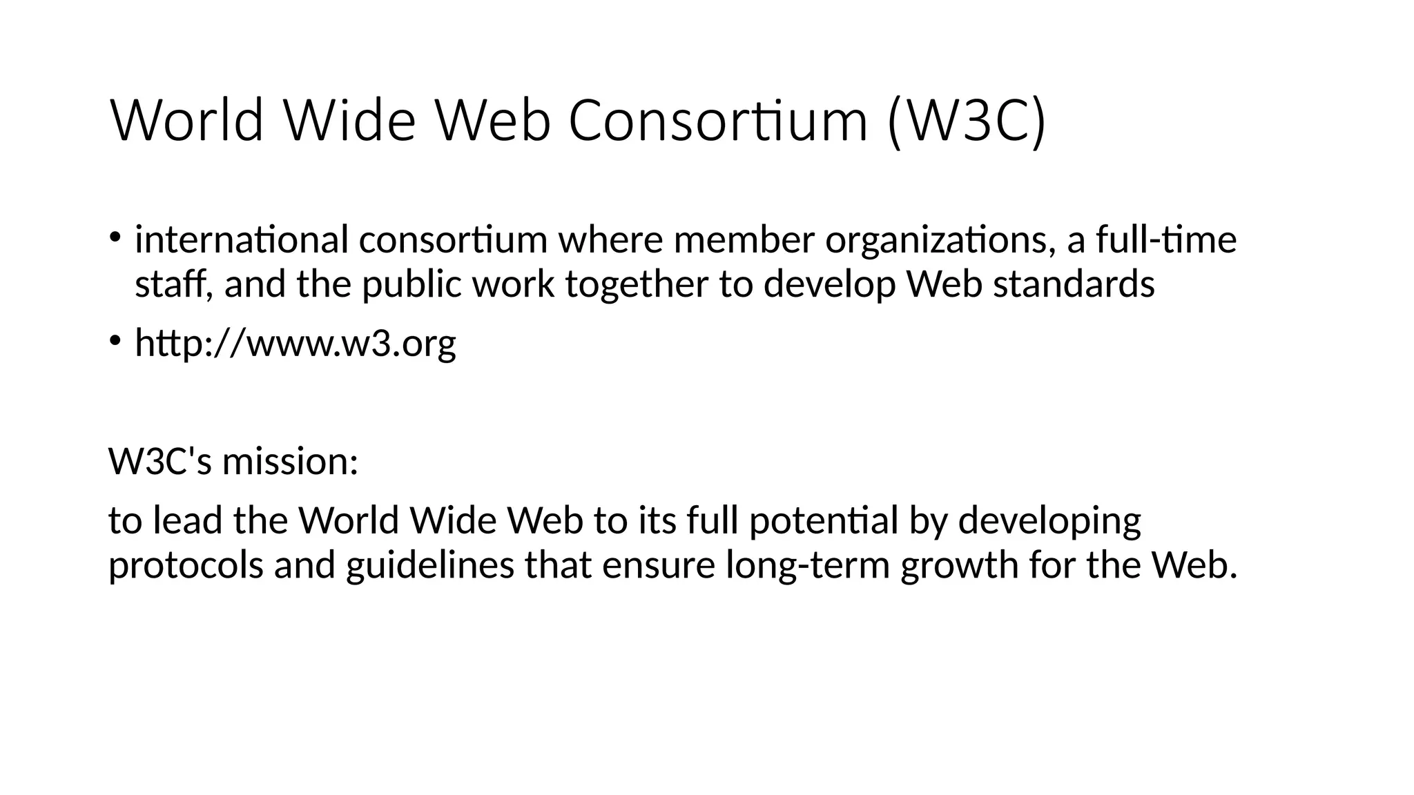 World Wide Web Consortium (W3C)
• international consortium where member organizations, a full-time
staff, and the public work together to develop Web standards
• http://www.w3.org
W3C's mission:
to lead the World Wide Web to its full potential by developing
protocols and guidelines that ensure long-term growth for the Web.
 
