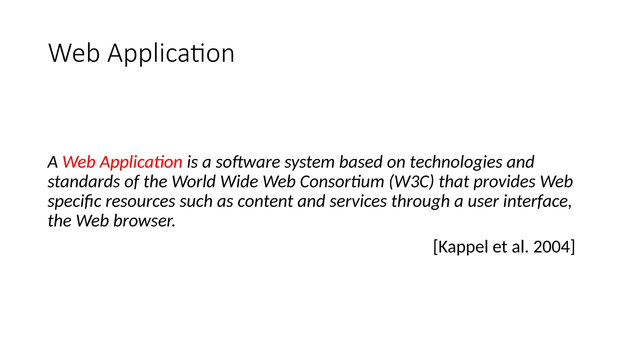 Web Application
A Web Application is a software system based on technologies and
standards of the World Wide Web Consortium (W3C) that provides Web
specific resources such as content and services through a user interface,
the Web browser.
[Kappel et al. 2004]
 