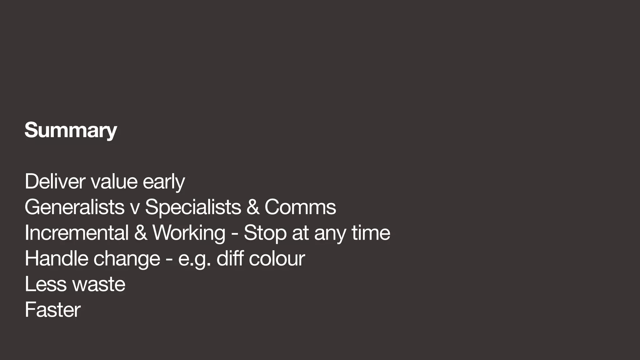 Summary 
Deliver value early 
Generalists v Specialists & Comms 
Incremental & Working - Stop at any time 
Handle change - e.g. diff colour 
Less waste 
Faster 
 