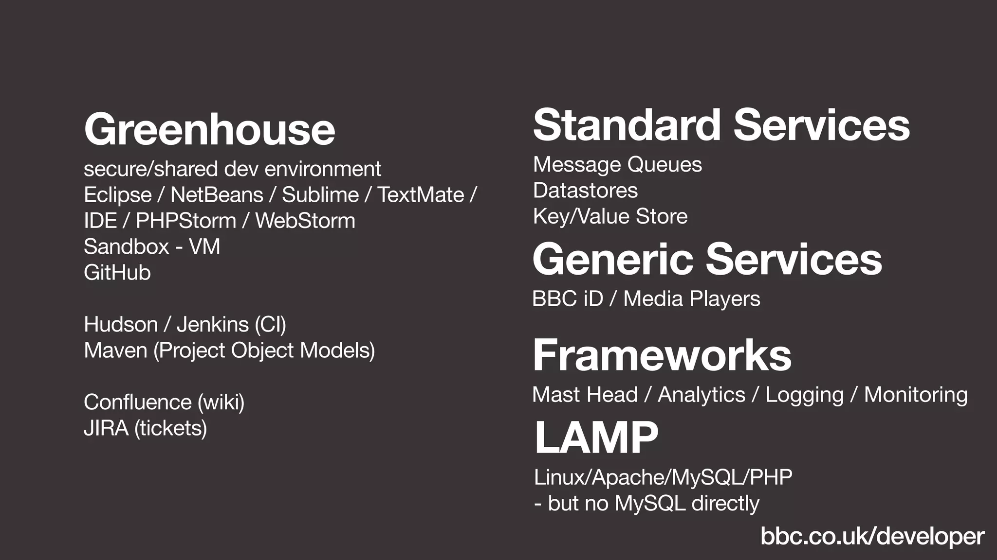 Standard Services 
Message Queues 
Datastores 
Key/Value Store 
Generic Services 
BBC iD / Media Players 
Frameworks 
Mast Head / Analytics / Logging / Monitoring 
Greenhouse 
secure/shared dev environment 
Eclipse / NetBeans / Sublime / TextMate / 
IDE / PHPStorm / WebStorm 
Sandbox - VM 
GitHub 
Hudson / Jenkins (CI) 
Maven (Project Object Models) 
Confluence (wiki) 
JIRA (tickets) LAMP 
Linux/Apache/MySQL/PHP 
- but no MySQL directly 
bbc.co.uk/developer 
 