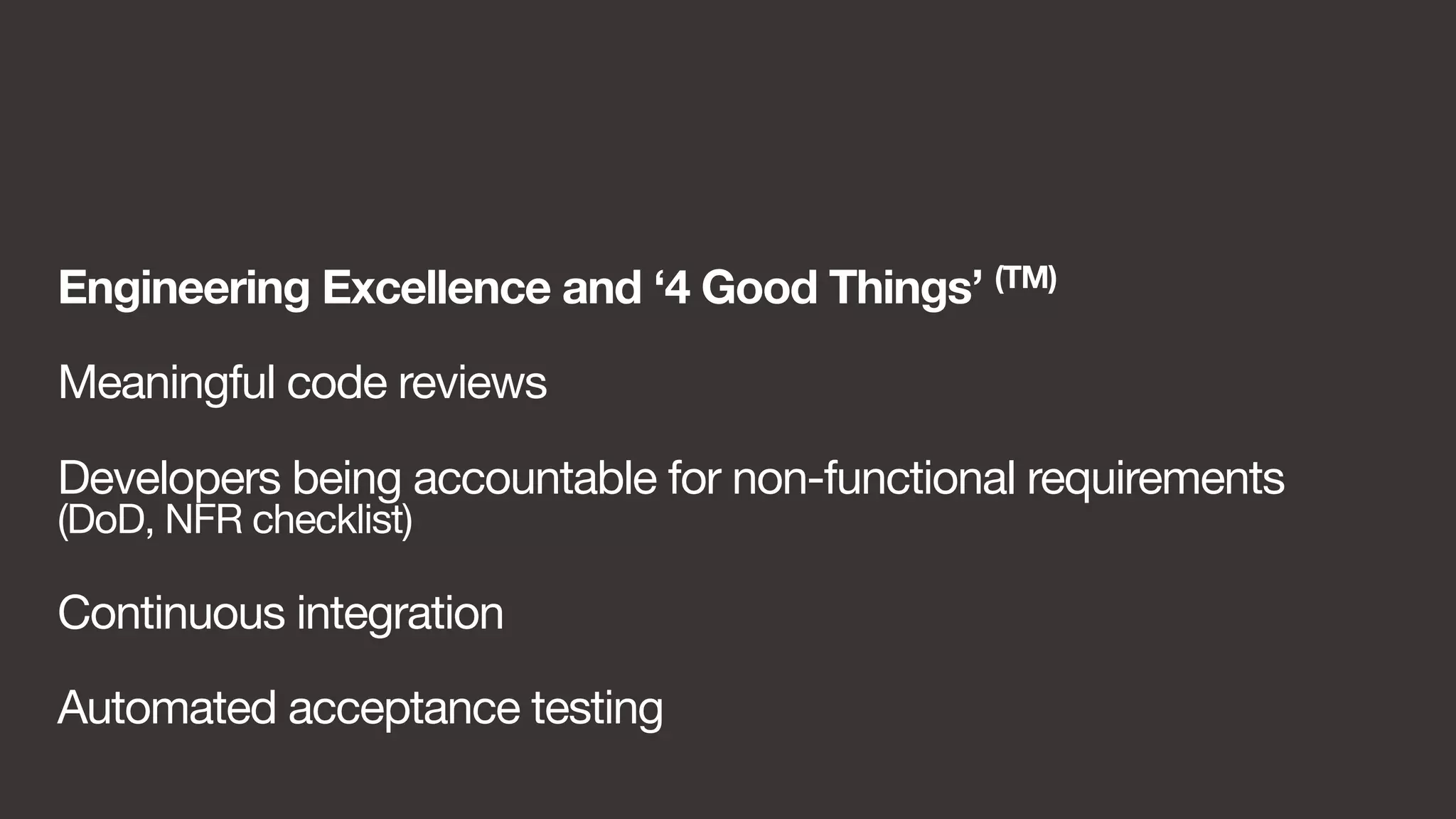 Engineering Excellence and ‘4 Good Things’ (TM) 
Meaningful code reviews 
Developers being accountable for non-functional requirements 
(DoD, NFR checklist) 
Continuous integration 
Automated acceptance testing 
 