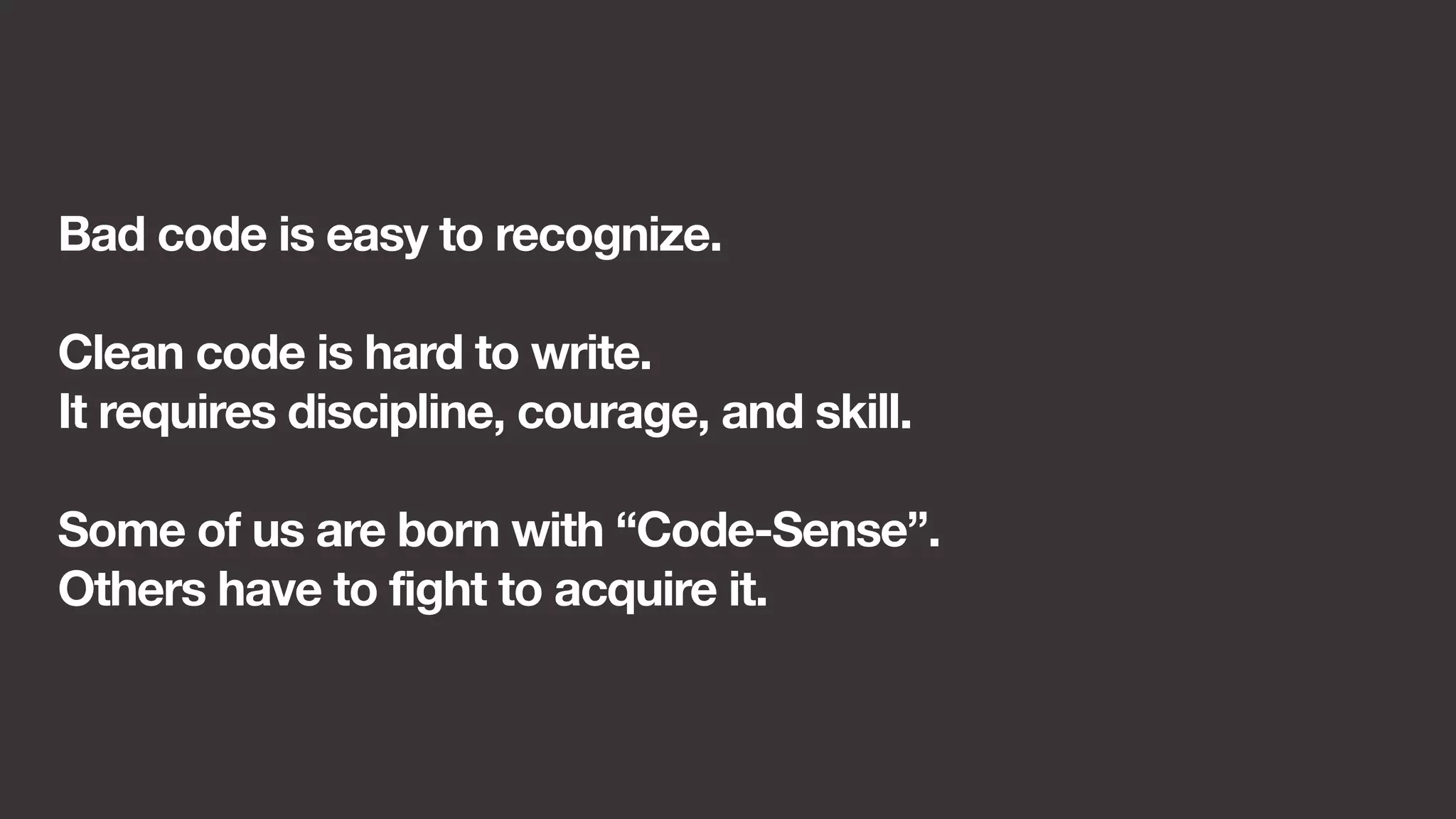 Bad code is easy to recognize. 
Clean code is hard to write. 
It requires discipline, courage, and skill. 
Some of us are born with “Code-Sense”. 
Others have to fight to acquire it. 
 