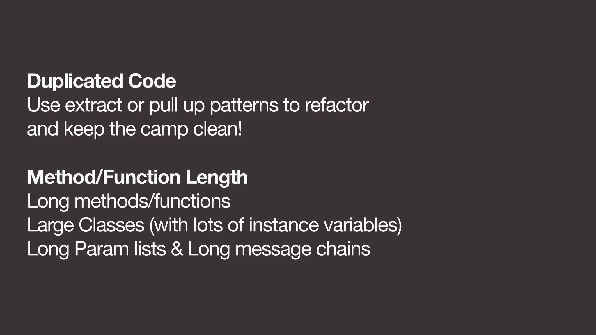 Duplicated Code 
Use extract or pull up patterns to refactor 
and keep the camp clean! 
Method/Function Length 
Long methods/functions 
Large Classes (with lots of instance variables) 
Long Param lists & Long message chains 
 