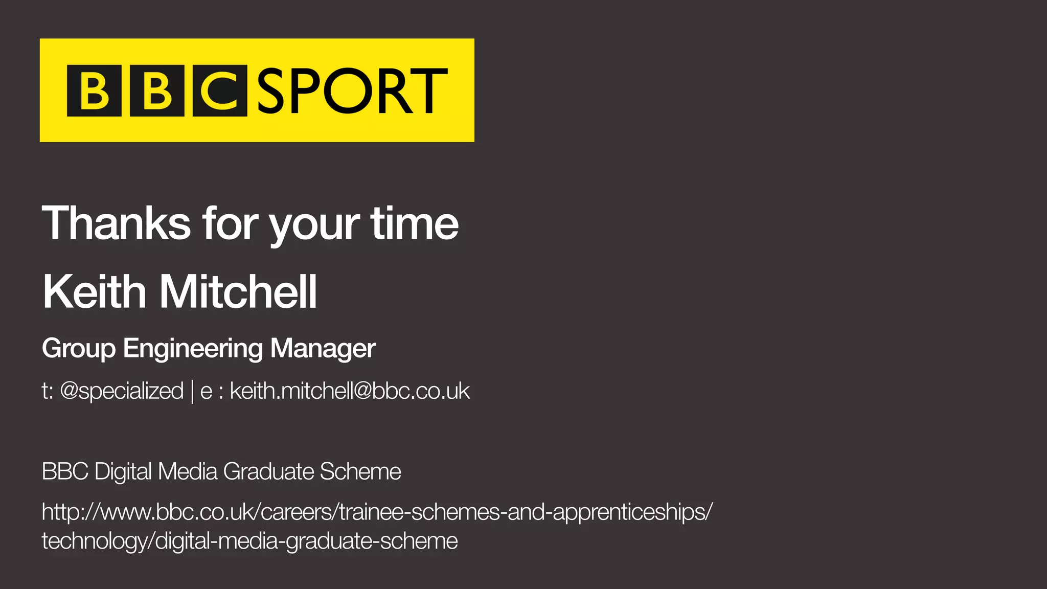 Thanks for your time 
Keith Mitchell 
Group Engineering Manager 
t: @specialized | e : keith.mitchell@bbc.co.uk 
BBC Digital Media Graduate Scheme 
http://www.bbc.co.uk/careers/trainee-schemes-and-apprenticeships/ 
technology/digital-media-graduate-scheme 
