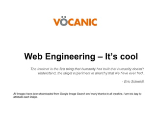 Web Engineering – It’s cool
The Internet is the first thing that humanity has built that humanity doesn’t
understand, the larget experiment in anarchy that we have ever had.
- Eric Schmidt

All Images have been downloaded from Google Image Search and many thanks to all creators. I am too lazy to
attribute each image.

 